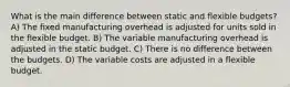 What is the main difference between static and flexible budgets? A) The fixed manufacturing overhead is adjusted for units sold in the flexible budget. B) The variable manufacturing overhead is adjusted in the static budget. C) There is no difference between the budgets. D) The variable costs are adjusted in a flexible budget.