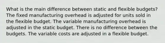 What is the main difference between static and flexible budgets? The fixed manufacturing overhead is adjusted for units sold in the flexible budget. The variable manufacturing overhead is adjusted in the static budget. There is no difference between the budgets. The variable costs are adjusted in a flexible budget.