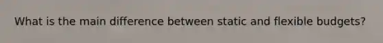 What is the main difference between static and flexible budgets?