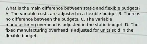 What is the main difference between static and flexible budgets? A. The variable costs are adjusted in a flexible budget B. There is no difference between the budgets. C. The variable manufacturing overhead is adjusted in the static budget. D. The fixed manufacturing overhead is adjusted for units sold in the flexible budget.