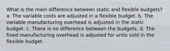 What is the main difference between static and flexible budgets? a. The variable costs are adjusted in a flexible budget. b. The variable manufacturing overhead is adjusted in the static budget. c. There is no difference between the budgets. d. The fixed manufacturing overhead is adjusted for units sold in the flexible budget.