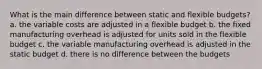 What is the main difference between static and flexible budgets? a. the variable costs are adjusted in a flexible budget b. the fixed manufacturing overhead is adjusted for units sold in the flexible budget c. the variable manufacturing overhead is adjusted in the static budget d. there is no difference between the budgets