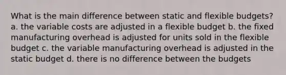 What is the main difference between static and flexible budgets? a. the variable costs are adjusted in a flexible budget b. the fixed manufacturing overhead is adjusted for units sold in the flexible budget c. the variable manufacturing overhead is adjusted in the static budget d. there is no difference between the budgets