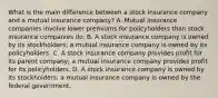 What is the main difference between a stock insurance company and a mutual insurance company? A. Mutual insurance companies involve lower premiums for policyholders than stock insurance companies do. B. A stock insurance company is owned by its stockholders; a mutual insurance company is owned by its policyholders. C. A stock insurance company provides profit for its parent company; a mutual insurance company provides profit for its policyholders. D. A stock insurance company is owned by its stockholders; a mutual insurance company is owned by the federal government.