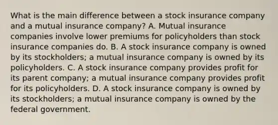 What is the main difference between a stock insurance company and a mutual insurance company? A. Mutual insurance companies involve lower premiums for policyholders than stock insurance companies do. B. A stock insurance company is owned by its stockholders; a mutual insurance company is owned by its policyholders. C. A stock insurance company provides profit for its parent company; a mutual insurance company provides profit for its policyholders. D. A stock insurance company is owned by its stockholders; a mutual insurance company is owned by the federal government.