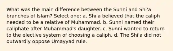 What was the main difference between the Sunni and Shi'a branches of Islam? Select one: a. Shi'a believed that the caliph needed to be a relative of Muhammad. b. Sunni named their caliphate after Muhammad's daughter. c. Sunni wanted to return to the elective system of choosing a caliph. d. The Shi'a did not outwardly oppose Umayyad rule.