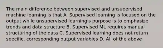 The main difference between supervised and unsupervised machine learning is that A. Supervised learning is focused on the output while unsupervised learning's purpose is to emphasize trends and data structure B. Supervised ML requires manual structuring of the data C. Supervised learning does not return specific, corresponding output variables D. All of the above