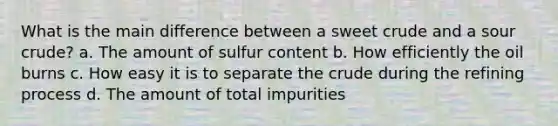 What is the main difference between a sweet crude and a sour crude? a. The amount of sulfur content b. How efficiently the oil burns c. How easy it is to separate the crude during the refining process d. The amount of total impurities