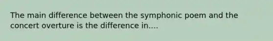 The main difference between the symphonic poem and the concert overture is the difference in....