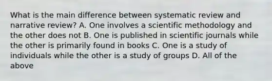 What is the main difference between systematic review and narrative review? A. One involves a scientific methodology and the other does not B. One is published in scientific journals while the other is primarily found in books C. One is a study of individuals while the other is a study of groups D. All of the above