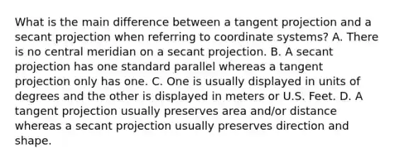 What is the main difference between a tangent projection and a secant projection when referring to coordinate systems? A. There is no central meridian on a secant projection. B. A secant projection has one standard parallel whereas a tangent projection only has one. C. One is usually displayed in units of degrees and the other is displayed in meters or U.S. Feet. D. A tangent projection usually preserves area and/or distance whereas a secant projection usually preserves direction and shape.