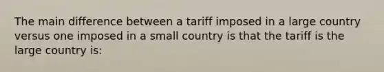 The main difference between a tariff imposed in a large country versus one imposed in a small country is that the tariff is the large country is: