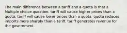 The main difference between a tariff and a quota is that a Multiple choice question. tariff will cause higher prices than a quota. tariff will cause lower prices than a quota. quota reduces imports more sharply than a tariff. tariff generates revenue for the government.