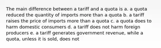 The main difference between a tariff and a quota is a. a quota reduced the quantity of imports more than a quota b. a tariff raises the price of imports more than a quota c. a quota does to harm domestic consumers d. a tariff does not harm foreign producers e. a tariff generates government revenue, while a quota, unless it is sold, does not