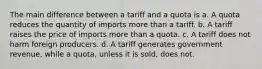 The main difference between a tariff and a quota is a. A quota reduces the quantity of imports more than a tariff. b. A tariff raises the price of imports more than a quota. c. A tariff does not harm foreign producers. d. A tariff generates government revenue, while a quota, unless it is sold, does not.