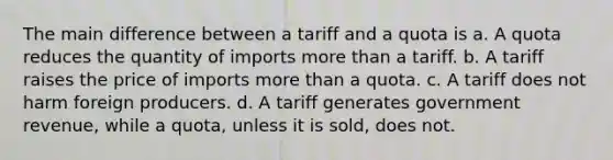 The main difference between a tariff and a quota is a. A quota reduces the quantity of imports more than a tariff. b. A tariff raises the price of imports more than a quota. c. A tariff does not harm foreign producers. d. A tariff generates government revenue, while a quota, unless it is sold, does not.