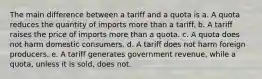 The main difference between a tariff and a quota is a. A quota reduces the quantity of imports more than a tariff. b. A tariff raises the price of imports more than a quota. c. A quota does not harm domestic consumers. d. A tariff does not harm foreign producers. e. A tariff generates government revenue, while a quota, unless it is sold, does not.