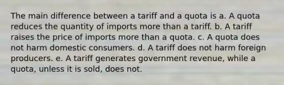 The main difference between a tariff and a quota is a. A quota reduces the quantity of imports more than a tariff. b. A tariff raises the price of imports more than a quota. c. A quota does not harm domestic consumers. d. A tariff does not harm foreign producers. e. A tariff generates government revenue, while a quota, unless it is sold, does not.