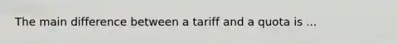 The main difference between a tariff and a quota is ...