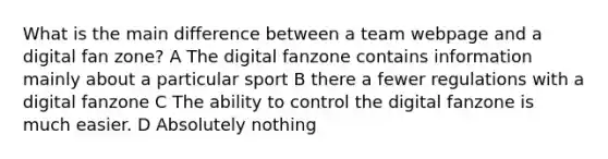 What is the main difference between a team webpage and a digital fan zone? A The digital fanzone contains information mainly about a particular sport B there a fewer regulations with a digital fanzone C The ability to control the digital fanzone is much easier. D Absolutely nothing