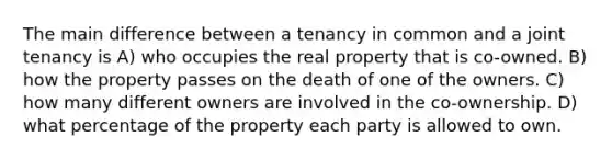 The main difference between a tenancy in common and a joint tenancy is A) who occupies the real property that is co-owned. B) how the property passes on the death of one of the owners. C) how many different owners are involved in the co-ownership. D) what percentage of the property each party is allowed to own.