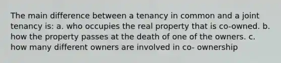 The main difference between a tenancy in common and a joint tenancy is: a. who occupies the real property that is co-owned. b. how the property passes at the death of one of the owners. c. how many different owners are involved in co- ownership