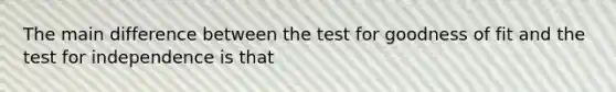 The main difference between the test for goodness of fit and the test for independence is that