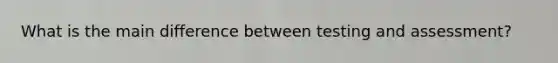 What is the main difference between testing and assessment?