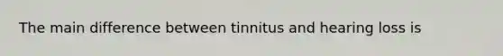 The main difference between tinnitus and hearing loss is