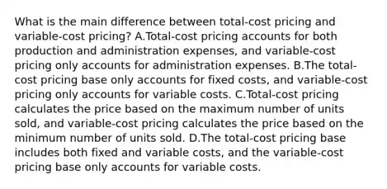 What is the main difference between total-cost pricing and variable-cost pricing? A.Total-cost pricing accounts for both production and administration expenses, and variable-cost pricing only accounts for administration expenses. B.The total-cost pricing base only accounts for fixed costs, and variable-cost pricing only accounts for variable costs. C.Total-cost pricing calculates the price based on the maximum number of units sold, and variable-cost pricing calculates the price based on the minimum number of units sold. D.The total-cost pricing base includes both fixed and variable costs, and the variable-cost pricing base only accounts for variable costs.