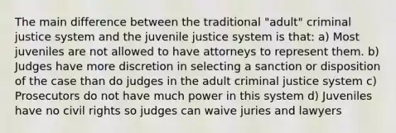 The main difference between the traditional "adult" criminal justice system and the juvenile justice system is that: a) Most juveniles are not allowed to have attorneys to represent them. b) Judges have more discretion in selecting a sanction or disposition of the case than do judges in the adult criminal justice system c) Prosecutors do not have much power in this system d) Juveniles have no civil rights so judges can waive juries and lawyers