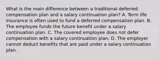 What is the main difference between a traditional deferred compensation plan and a salary continuation plan? A. Term life insurance is often used to fund a deferred compensation plan. B. The employee funds the future benefit under a salary continuation plan. C. The covered employee does not defer compensation with a salary continuation plan. D. The employer cannot deduct benefits that are paid under a salary continuation plan.