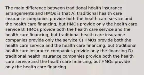 The main difference between traditional health insurance arrangements and HMOs is that A) traditional health care insurance companies provide both the health care service and the health care financing, but HMOs provide only the health care service B) HMOs provide both the health care service and the health care financing, but traditional health care insurance companies provide only the service C) HMOs provide both the health care service and the health care financing, but traditional health care insurance companies provide only the financing D) traditional health insurance companies provide both the health care service and the health care financing, but HMOs provide only the health care financing