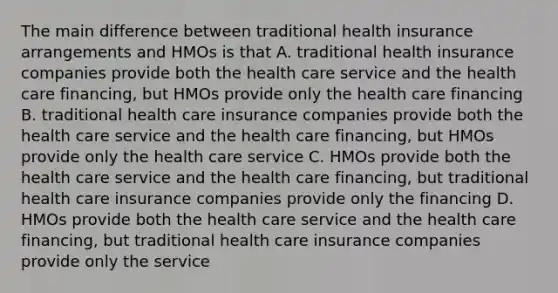 The main difference between traditional health insurance arrangements and HMOs is that A. traditional health insurance companies provide both the health care service and the health care financing, but HMOs provide only the health care financing B. traditional health care insurance companies provide both the health care service and the health care financing, but HMOs provide only the health care service C. HMOs provide both the health care service and the health care financing, but traditional health care insurance companies provide only the financing D. HMOs provide both the health care service and the health care financing, but traditional health care insurance companies provide only the service