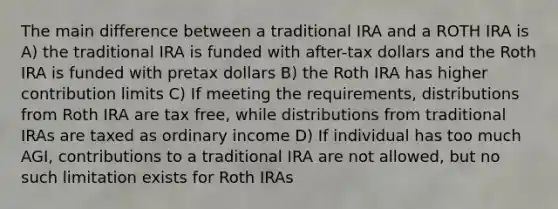 The main difference between a traditional IRA and a ROTH IRA is A) the traditional IRA is funded with after-tax dollars and the Roth IRA is funded with pretax dollars B) the Roth IRA has higher contribution limits C) If meeting the requirements, distributions from Roth IRA are tax free, while distributions from traditional IRAs are taxed as ordinary income D) If individual has too much AGI, contributions to a traditional IRA are not allowed, but no such limitation exists for Roth IRAs