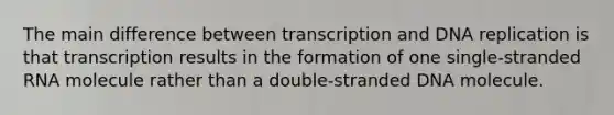 The main difference between transcription and DNA replication is that transcription results in the formation of one single-stranded RNA molecule rather than a double-stranded DNA molecule.