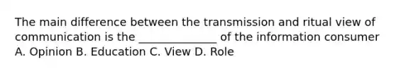 The main difference between the transmission and ritual view of communication is the ______________ of the information consumer A. Opinion B. Education C. View D. Role