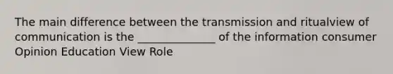 The main difference between the transmission and ritualview of communication is the ______________ of the information consumer Opinion Education View Role