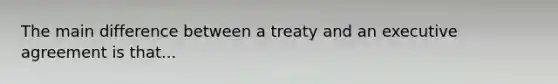 The main difference between a treaty and an executive agreement is that...