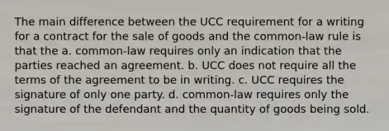 The main difference between the UCC requirement for a writing for a contract for the sale of goods and the common-law rule is that the a. common-law requires only an indication that the parties reached an agreement. b. UCC does not require all the terms of the agreement to be in writing. c. UCC requires the signature of only one party. d. common-law requires only the signature of the defendant and the quantity of goods being sold.