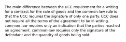 The main difference between the UCC requirement for a writing for a contract for the sale of goods and the common-law rule is that the UCC requires the signature of only one party. UCC does not require all the terms of the agreement to be in writing. common-law requires only an indication that the parties reached an agreement. common-law requires only the signature of the defendant and the quantity of goods being sold.