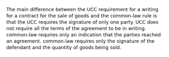 The main difference between the UCC requirement for a writing for a contract for the sale of goods and the common-law rule is that the UCC requires the signature of only one party. UCC does not require all the terms of the agreement to be in writing. common-law requires only an indication that the parties reached an agreement. common-law requires only the signature of the defendant and the quantity of goods being sold.