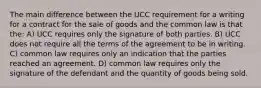 The main difference between the UCC requirement for a writing for a contract for the sale of goods and the common law is that the: A) UCC requires only the signature of both parties. B) UCC does not require all the terms of the agreement to be in writing. C) common law requires only an indication that the parties reached an agreement. D) common law requires only the signature of the defendant and the quantity of goods being sold.