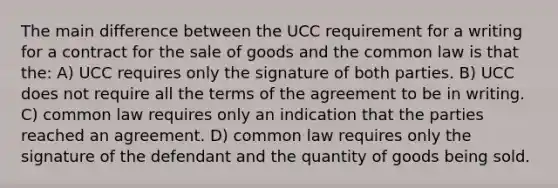 The main difference between the UCC requirement for a writing for a contract for the sale of goods and the common law is that the: A) UCC requires only the signature of both parties. B) UCC does not require all the terms of the agreement to be in writing. C) common law requires only an indication that the parties reached an agreement. D) common law requires only the signature of the defendant and the quantity of goods being sold.