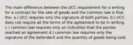 The main difference between the UCC requirement for a writing for a contract for the sale of goods and the common law is that the: a.) UCC requires only the signature of both parties. b.) UCC does not require all the terms of the agreement to be in writing. c.) common law requires only an indication that the parties reached an agreement d.) common law requires only the signature of the defendant and the quantity of goods being sold.