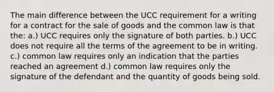 The main difference between the UCC requirement for a writing for a contract for the sale of goods and the common law is that the: a.) UCC requires only the signature of both parties. b.) UCC does not require all the terms of the agreement to be in writing. c.) common law requires only an indication that the parties reached an agreement d.) common law requires only the signature of the defendant and the quantity of goods being sold.