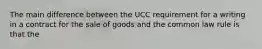 The main difference between the UCC requirement for a writing in a contract for the sale of goods and the common law rule is that the