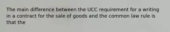 The main difference between the UCC requirement for a writing in a contract for the sale of goods and the common law rule is that the