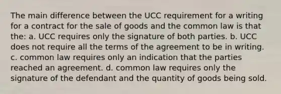 The main difference between the UCC requirement for a writing for a contract for the sale of goods and the common law is that the: a. UCC requires only the signature of both parties. b. UCC does not require all the terms of the agreement to be in writing. c. common law requires only an indication that the parties reached an agreement. d. common law requires only the signature of the defendant and the quantity of goods being sold.