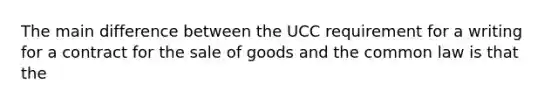 The main difference between the UCC requirement for a writing for a contract for the sale of goods and the common law is that the